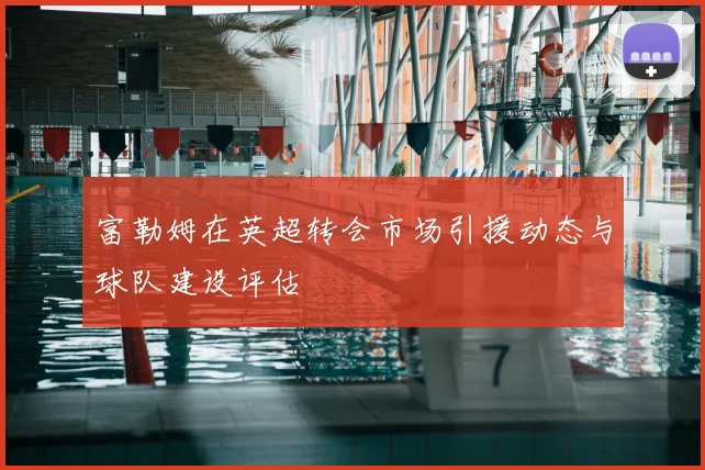富勒姆在英超转会市场引援动态与球队建设评估